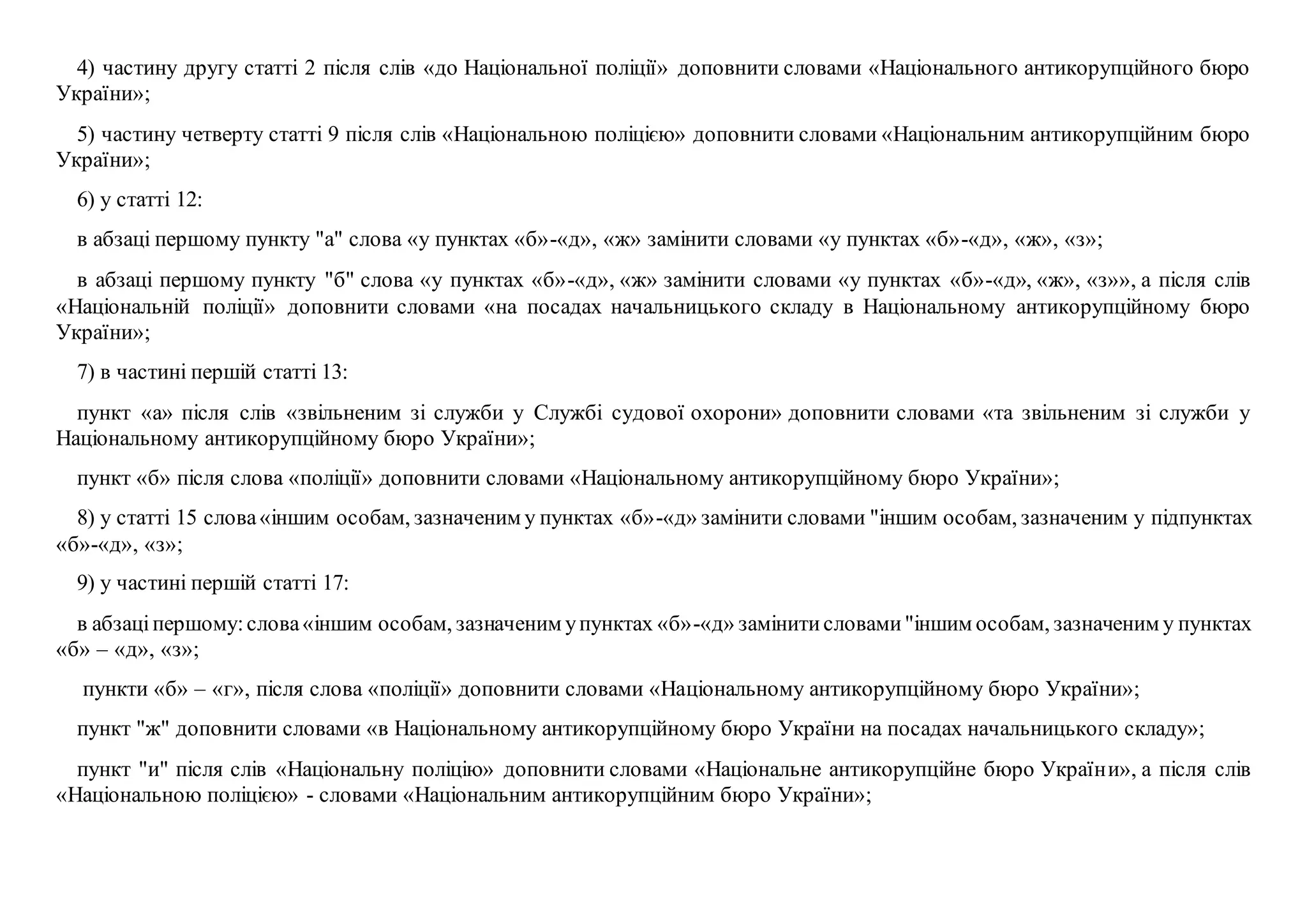 4) частину другу статті 2 після слів «до Національної поліції» доповнити словами «Національного антикорупційного бюро
України»;
5) частину четверту статті 9 після слів «Національною поліцією» доповнити словами «Національним антикорупційним бюро
України»;
6) у статті 12:
в абзаці першому пункту "а" слова «у пунктах «б»-«д», «ж» замінити словами «у пунктах «б»-«д», «ж», «з»;
в абзаці першому пункту "б" слова «у пунктах «б»-«д», «ж» замінити словами «у пунктах «б»-«д», «ж», «з»», а після слів
«Національній поліції» доповнити словами «на посадах начальницького складу в Національному антикорупційному бюро
України»;
7) в частині першій статті 13:
пункт «а» після слів «звільненим зі служби у Службі судової охорони» доповнити словами «та звільненим зі служби у
Національному антикорупційному бюро України»;
пункт «б» після слова «поліції» доповнити словами «Національному антикорупційному бюро України»;
8) у статті 15 слова«іншим особам, зазначеним у пунктах «б»-«д» замінити словами "іншим особам, зазначеним у підпунктах
«б»-«д», «з»;
9) у частині першій статті 17:
в абзаціпершому:слова«іншим особам, зазначеним упунктах «б»-«д» замінитисловами"іншим особам, зазначеним у пунктах
«б» – «д», «з»;
пункти «б» – «г», після слова «поліції» доповнити словами «Національному антикорупційному бюро України»;
пункт "ж" доповнити словами «в Національному антикорупційному бюро України на посадах начальницького складу»;
пункт "и" після слів «Національну поліцію» доповнити словами «Національне антикорупційне бюро України», а після слів
«Національною поліцією» - словами «Національним антикорупційним бюро України»;
 