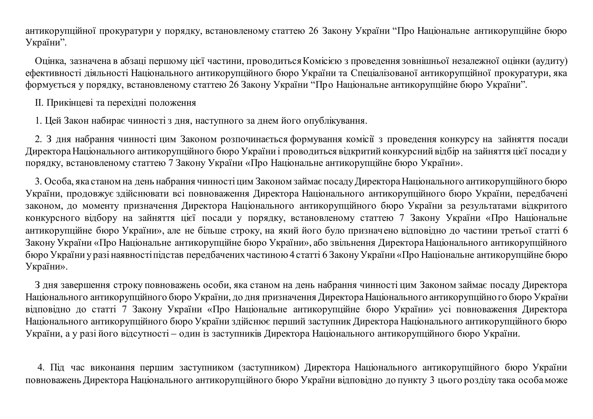антикорупційної прокуратури у порядку, встановленому статтею 26 Закону України “Про Національне антикорупційне бюро
України”.
Оцінка, зазначена в абзаці першому цієї частини, проводитьсяКомісією з проведення зовнішньої незалежної оцінки (аудиту)
ефективності діяльності Національного антикорупційного бюро України та Спеціалізованої антикорупційної прокуратури, яка
формується у порядку, встановленому статтею 26 Закону України “Про Національне антикорупційне бюро України”.
ІІ. Прикінцеві та перехідні положення
1. Цей Закон набирає чинності з дня, наступного за днем його опублікування.
2. З дня набрання чинності цим Законом розпочинається формування комісії з проведення конкурсу на зайняття посади
ДиректораНаціонального антикорупційного бюро Україниі проводиться відкритийконкурснийвідбір на зайняття цієї посадиу
порядку, встановленому статтею 7 Закону України «Про Національне антикорупційне бюро України».
3. Особа, якастаном на день набрання чинностіцим Законом займаєпосадуДиректораНаціонального антикорупційного бюро
України, продовжує здійснювати всі повноваження Директора Національного антикорупційного бюро України, передбачені
законом, до моменту призначення Директора Національного антикорупційного бюро України за результатами відкритого
конкурсного відбору на зайняття цієї посади у порядку, встановленому статтею 7 Закону України «Про Національне
антикорупційне бюро України», але не більше строку, на який його було призначено відповідно до частини третьої статті 6
Закону України «Про Національне антикорупційне бюро України», або звільнення ДиректораНаціонального антикорупційного
бюро Україниуразінаявностіпідстав передбаченихчастиною4статті 6 ЗаконуУкраїни«Про Національне антикорупційне бюро
України».
З дня завершення строку повноважень особи, яка станом на день набрання чинності цим Законом займає посаду Директора
Національного антикорупційного бюро України, до дня призначення ДиректораНаціонального антикорупційного бюро України
відповідно до статті 7 Закону України «Про Національне антикорупційне бюро України» усі повноваження Директора
Національного антикорупційного бюро України здійснює перший заступник Директора Національного антикорупційного бюро
України, а у разі його відсутності – один із заступників Директора Національного антикорупційного бюро України.
4. Під час виконання першим заступником (заступником) Директора Національного антикорупційного бюро України
повноважень Директора Національного антикорупційного бюро України відповідно до пункту 3 цього розділу така особаможе
 