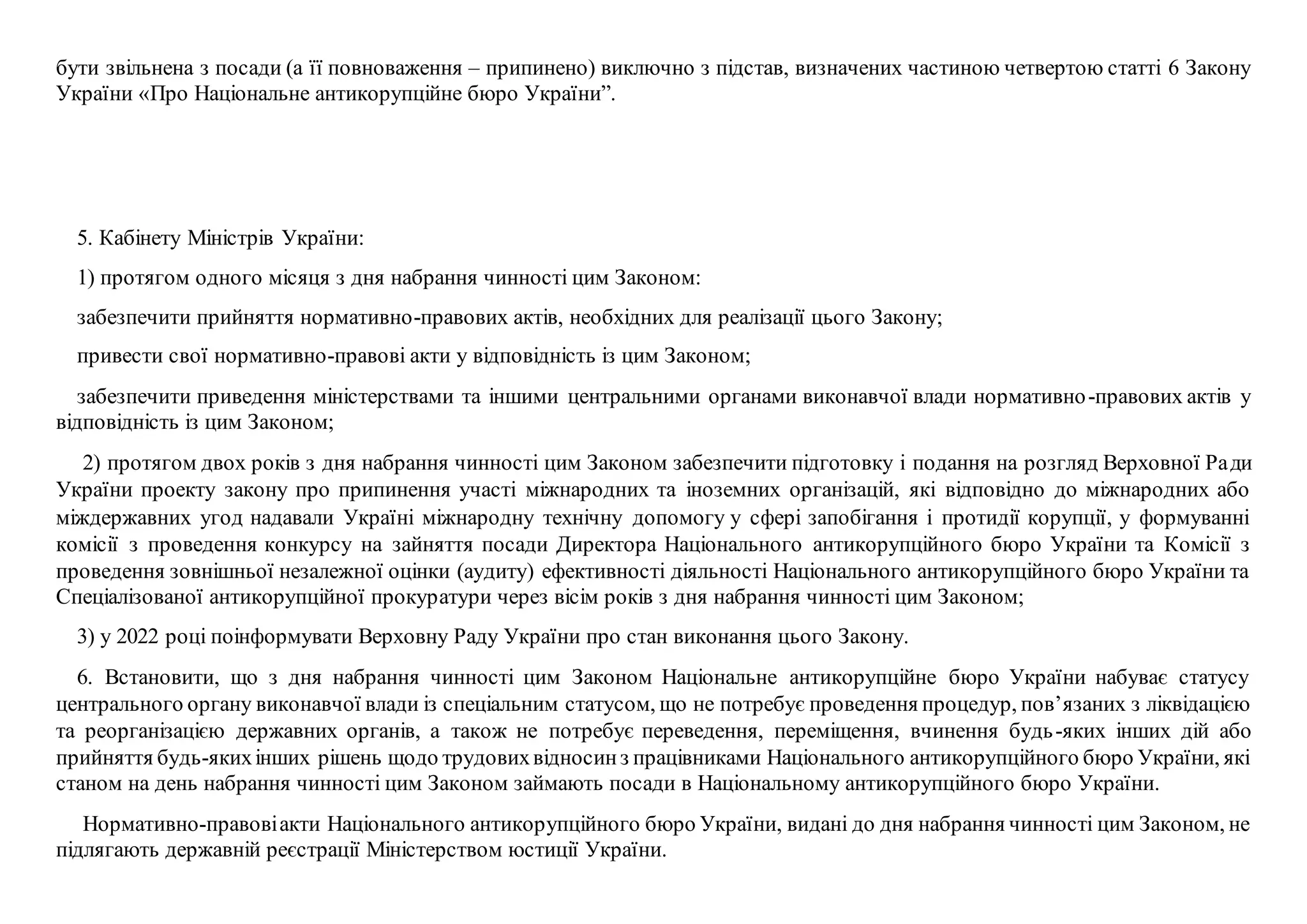 бути звільнена з посади (а її повноваження – припинено) виключно з підстав, визначених частиною четвертою статті 6 Закону
України «Про Національне антикорупційне бюро України”.
5. Кабінету Міністрів України:
1) протягом одного місяця з дня набрання чинності цим Законом:
забезпечити прийняття нормативно-правових актів, необхідних для реалізації цього Закону;
привести свої нормативно-правові акти у відповідність із цим Законом;
забезпечити приведення міністерствами та іншими центральними органами виконавчої влади нормативно-правових актів у
відповідність із цим Законом;
2) протягом двох років з дня набрання чинності цим Законом забезпечити підготовку і подання на розгляд Верховної Ради
України проекту закону про припинення участі міжнародних та іноземних організацій, які відповідно до міжнародних або
міждержавних угод надавали Україні міжнародну технічну допомогу у сфері запобігання і протидії корупції, у формуванні
комісії з проведення конкурсу на зайняття посади Директора Національного антикорупційного бюро України та Комісії з
проведення зовнішньої незалежної оцінки (аудиту) ефективності діяльності Національного антикорупційного бюро України та
Спеціалізованої антикорупційної прокуратури через вісім років з дня набрання чинності цим Законом;
3) у 2022 році поінформувати Верховну Раду України про стан виконання цього Закону.
6. Встановити, що з дня набрання чинності цим Законом Національне антикорупційне бюро України набуває статусу
центрального органу виконавчої влади із спеціальним статусом, що не потребує проведення процедур, пов’язаних з ліквідацією
та реорганізацією державних органів, а також не потребує переведення, переміщення, вчинення будь-яких інших дій або
прийняття будь-якихінших рішень щодо трудовихвідносинз працівниками Національного антикорупційного бюро України, які
станом на день набрання чинності цим Законом займають посади в Національному антикорупційного бюро України.
Нормативно-правовіакти Національного антикорупційного бюро України, видані до дня набрання чинності цим Законом, не
підлягають державній реєстрації Міністерством юстиції України.
 