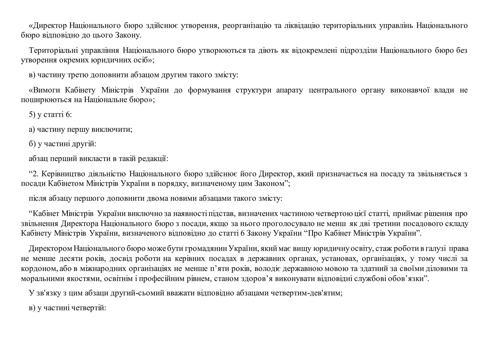 «Директор Національного бюро здійснює утворення, реорганізацію та ліквідацію територіальних управлінь Національного
бюро відповідно до цього Закону.
Територіальні управління Національного бюро утворюються та діють як відокремлені підрозділи Національного бюро без
утворення окремих юридичних осіб»;
в) частину третю доповнити абзацом другим такого змісту:
«Вимоги Кабінету Міністрів України до формування структури апарату центрального органу виконавчої влади не
поширюються на Національне бюро»;
5) у статті 6:
а) частину першу виключити;
б) у частині другій:
абзац перший викласти в такій редакції:
“2. Керівництво діяльністю Національного бюро здійснює його Директор, який призначається на посаду та звільняється з
посади Кабінетом Міністрів України в порядку, визначеному цим Законом”;
після абзацу першого доповнити двома новими абзацами такого змісту:
“Кабінет Міністрів України виключно за наявностіпідстав, визначених частиною четвертоюцієї статті, приймає рішення про
звільнення Директора Національного бюро з посади, якщо за нього проголосувало не менш як дві третини посадового складу
Кабінету Міністрів України, визначеного відповідно до статті 6 Закону України “Про Кабінет Міністрів України”.
Директором Національного бюро можебути громадянинУкраїни, якиймає вищу юридичнуосвіту, стаж роботив галузі права
не менше десяти років, досвід роботи на керівних посадах в державних органах, установах, організаціях, у тому числі за
кордоном, або в міжнародних організаціях не менше п’яти років, володіє державною мовою та здатний за своїми діловими та
моральними якостями, освітнім і професійним рівнем, станом здоров’я виконувати відповідні службові обов’язки”.
У зв'язку з цим абзаци другий-сьомий вважати відповідно абзацами четвертим-дев'ятим;
в) у частині четвертій:
 