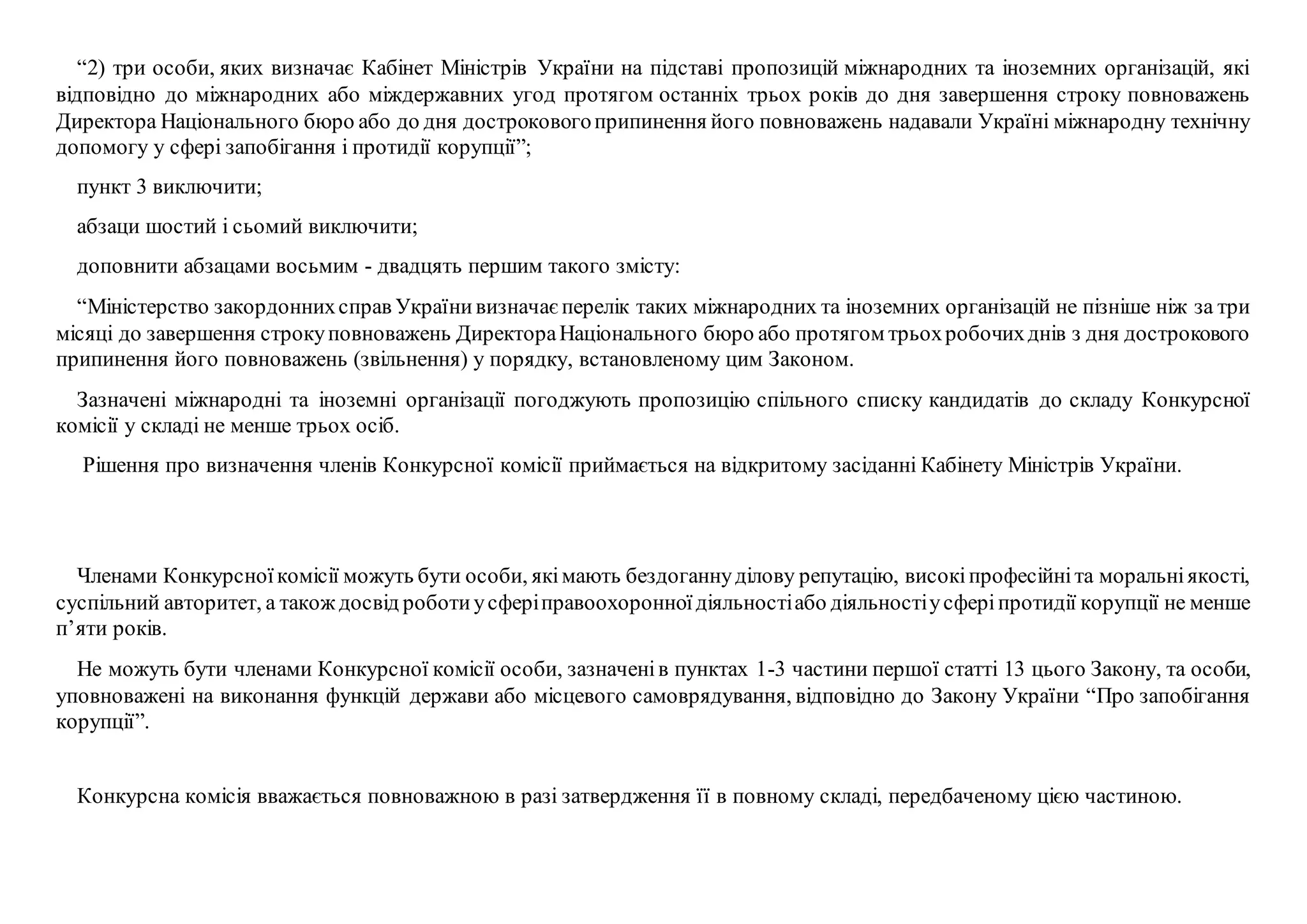 “2) три особи, яких визначає Кабінет Міністрів України на підставі пропозицій міжнародних та іноземних організацій, які
відповідно до міжнародних або міждержавних угод протягом останніх трьох років до дня завершення строку повноважень
Директора Національного бюро або до дня достроковогоприпинення його повноважень надавали Україні міжнародну технічну
допомогу у сфері запобігання і протидії корупції”;
пункт 3 виключити;
абзаци шостий і сьомий виключити;
доповнити абзацами восьмим - двадцять першим такого змісту:
“Міністерство закордоннихсправ Українивизначаєперелік таких міжнародних та іноземних організацій не пізніше ніж за три
місяці до завершення строкуповноважень ДиректораНаціонального бюро або протягом трьохробочихднів з дня дострокового
припинення його повноважень (звільнення) у порядку, встановленому цим Законом.
Зазначені міжнародні та іноземні організації погоджують пропозицію спільного списку кандидатів до складу Конкурсної
комісії у складі не менше трьох осіб.
Рішення про визначення членів Конкурсної комісії приймається на відкритому засіданні Кабінету Міністрів України.
Членами Конкурсноїкомісії можуть бути особи, якімають бездоганнуділову репутацію, високіпрофесійніта моральніякості,
суспільний авторитет, а такождосвід роботиусферіправоохоронноїдіяльностіабо діяльностіусферіпротидії корупції не менше
п’яти років.
Не можуть бути членами Конкурсної комісії особи, зазначенів пунктах 1-3 частини першої статті 13 цього Закону, та особи,
уповноважені на виконання функцій держави або місцевого самоврядування, відповідно до Закону України “Про запобігання
корупції”.
Конкурсна комісія вважається повноважною в разі затвердження її в повному складі, передбаченому цією частиною.
 