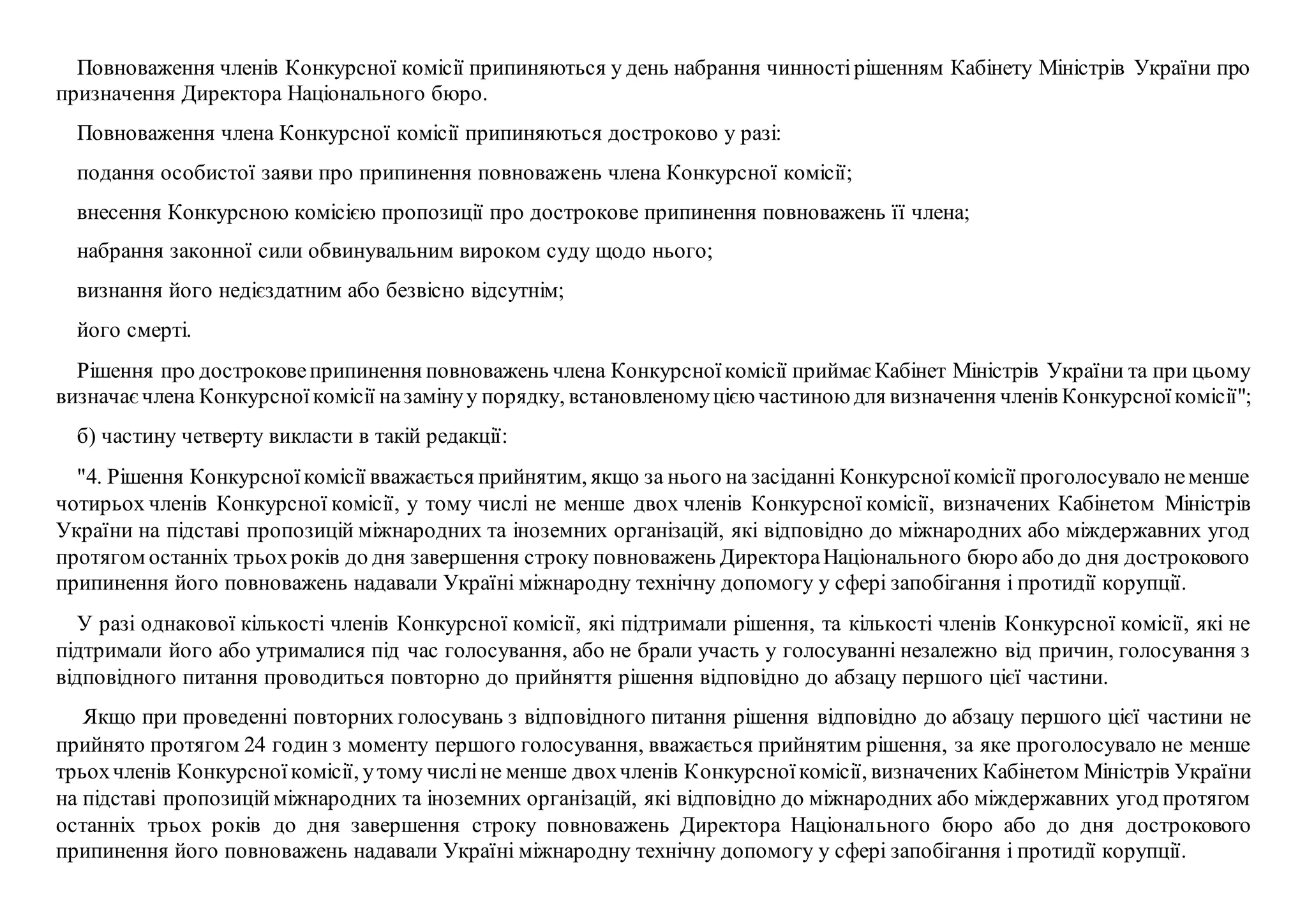 Повноваження членів Конкурсної комісії припиняються у день набрання чинностірішенням Кабінету Міністрів України про
призначення Директора Національного бюро.
Повноваження члена Конкурсної комісії припиняються достроково у разі:
подання особистої заяви про припинення повноважень члена Конкурсної комісії;
внесення Конкурсною комісією пропозиції про дострокове припинення повноважень її члена;
набрання законної сили обвинувальним вироком суду щодо нього;
визнання його недієздатним або безвісно відсутнім;
його смерті.
Рішення про достроковеприпинення повноважень члена Конкурсноїкомісії приймаєКабінет Міністрів України та при цьому
визначаєчлена Конкурсноїкомісії назамінуу порядку, встановленомуцієючастиноюдля визначення членів Конкурсноїкомісії";
б) частину четверту викласти в такій редакції:
"4. Рішення Конкурсноїкомісії вважається прийнятим, якщо за нього на засіданні Конкурсноїкомісії проголосувало неменше
чотирьох членів Конкурсної комісії, у тому числі не менше двох членів Конкурсної комісії, визначених Кабінетом Міністрів
України на підставі пропозицій міжнародних та іноземних організацій, які відповідно до міжнародних або міждержавних угод
протягом останніх трьохроків до дня завершення строку повноважень ДиректораНаціонального бюро або до дня дострокового
припинення його повноважень надавали Україні міжнародну технічну допомогу у сфері запобігання і протидії корупції.
У разі однакової кількості членів Конкурсної комісії, які підтримали рішення, та кількості членів Конкурсної комісії, які не
підтримали його або утрималися під час голосування, або не брали участь у голосуванні незалежно від причин, голосування з
відповідного питання проводиться повторно до прийняття рішення відповідно до абзацу першого цієї частини.
Якщо при проведенні повторних голосувань з відповідного питання рішення відповідно до абзацу першого цієї частини не
прийнято протягом 24 годин з моменту першого голосування, вважається прийнятим рішення, за яке проголосувало не менше
трьохчленів Конкурсноїкомісії, утому числіне менше двохчленів Конкурсноїкомісії, визначених Кабінетом Міністрів України
на підставі пропозиційміжнародних та іноземних організацій, які відповідно до міжнародних або міждержавних угод протягом
останніх трьох років до дня завершення строку повноважень Директора Національного бюро або до дня дострокового
припинення його повноважень надавали Україні міжнародну технічну допомогу у сфері запобігання і протидії корупції.
 