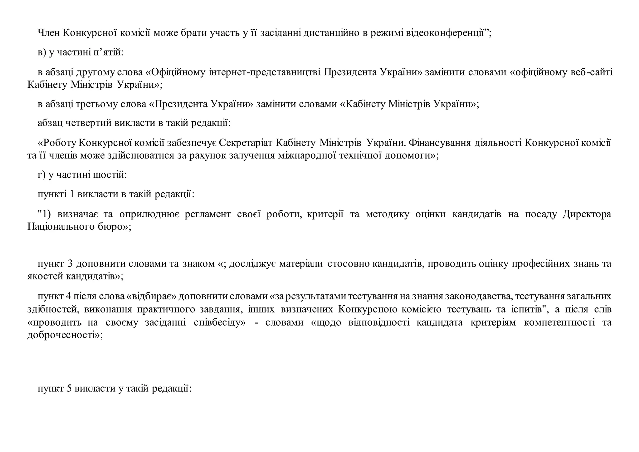 Член Конкурсної комісії може брати участь у її засіданні дистанційно в режимі відеоконференції”;
в) у частині п’ятій:
в абзаці другому слова «Офіційному інтернет-представництві Президента України» замінити словами «офіційному веб-сайті
Кабінету Міністрів України»;
в абзаці третьому слова «Президента України» замінити словами «Кабінету Міністрів України»;
абзац четвертий викласти в такій редакції:
«Роботу Конкурсної комісії забезпечує Секретаріат Кабінету Міністрів України. Фінансування діяльності Конкурсної комісії
та її членів може здійснюватися за рахунок залучення міжнародної технічної допомоги»;
г) у частині шостій:
пункті 1 викласти в такій редакції:
"1) визначає та оприлюднює регламент своєї роботи, критерії та методику оцінки кандидатів на посаду Директора
Національного бюро»;
пункт 3 доповнити словами та знаком «; досліджує матеріали стосовно кандидатів, проводить оцінку професійних знань та
якостей кандидатів»;
пункт 4 після слова«відбирає» доповнитисловами«зарезультатамитестування на знання законодавства, тестування загальних
здібностей, виконання практичного завдання, інших визначених Конкурсною комісією тестувань та іспитів", а після слів
«проводить на своєму засіданні співбесіду» - словами «щодо відповідності кандидата критеріям компетентності та
доброчесності»;
пункт 5 викласти у такій редакції:
 