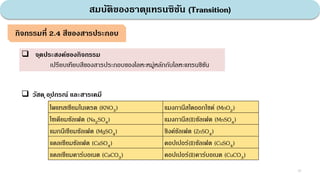 สมบัติของธาตุแทรนซิชัน (Transition)
33
กิจกรรมที่ 2.4 สีของสารประกอบ
 จุดประสงค์ของกิจกรรม
เปรียบเทียบสีของสารประกอบของโลหะหมู่หลักกับโลหะแทรนซิชัน
 วัสดุอุปกรณ์ และสารเคมี
โพแทสเซียมไนเตรต (KNO3) แมงกานีสไดออกไซด์ (MnO2)
โซเดียมซัลเฟต (Na2SO4) แมงกานีส(II)ซัลเฟต (MnSO4)
แมกนีเซียมซัลเฟต (MgSO4) ซิงค์ซัลเฟต (ZnSO4)
แคลเซียมซัลเฟต (CaSO4) คอปเปอร์(II)ซัลเฟต (CuSO4)
แคลเซียมคาร์บอเนต (CaCO3) คอปเปอร์(II)คาร์บอเนต (CuCO3)
 