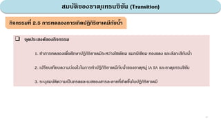 สมบัติของธาตุแทรนซิชัน (Transition)
37
กิจกรรมที่ 2.5 การทดลองการเกิดปฏิกิริยาเคมีกับน้า
 จุดประสงค์ของกิจกรรม
1. ทําการทดลองเพื่อศึกษาปฏิกิริยาเคมีระหว่างโซเดียม แมกนีเซียม ทองแดง และสังกะสีกับนํ้า
2. เปรียบเทียบความว่องไวในการทําปฏิกิริยาเคมีกับนํ้าของธาตุหมู่ IA IIA และธาตุแทรนซิชัน
3. ระบุสมบัติความเป็นกรดและเบสของสารละลายที่เกิดขึ้นในปฏิกิริยาเคมี
 