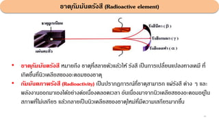ธาตุกัมมันตรังสี (Radioactive element)
46
• ธาตุกัมมันตรังสี หมายถึง ธาตุที่สลายตัวแล้วให้ รังสี เป็นการเปลี่ยนแปลงทางเคมี ที่
เกิดขึ้นที่นิวเคลียสของอะตอมของธาตุ
• กัมมันตภาพรังสี (Radioactivity) เป็นปรากฏการณ์ที่ธาตุสามารถ แผ่รังสี ต่าง ๆ และ
พลังงานออกมาเองได้อย่างต่อเนื่องตลอดเวลา อันเนื่องมาจากนิวเคลียสของอะตอมอยู่ใน
สภาพที่ไม่เสถียร แล้วกลายเป็นนิวเคลียสของธาตุใหม่ที่มีความเสถียรมากขึ้น
 