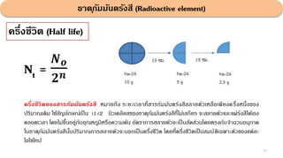 ธาตุกัมมันตรังสี (Radioactive element)
49
ครึ่งชีวิต (Half life)
ครึ่งชีวิตของสารกัมมันตรังสี หมายถึง ระยะเวลาที่สารกัมมันตรังสีสลายตัวเหลือเพียงครึ่งหนึ่งของ
ปริมาณเดิม ใช้สัญลักษณ์เป็น t1/2 นิวเคลียสของธาตุกัมมันตรังสีที่ไม่เสถียร จะสลายตัวและแผ่รังสีได้เอง
ตลอดเวลา โดยไม่ขึ้นอยู่กับอุณหภูมิหรือความดัน อัตราการสลายตัวจะเป็นสัดส่วนโดยตรงกับจํานวนอนุภาค
ในธาตุกัมมันตรังสีนั้นปริมาณการสลายตัวจะบอกเป็นครึ่งชีวิต โดยที่ครึ่งชีวิตเป็ นสมบัติเฉพาะตัวของแต่ละ
ไอโซโทป
Nt =
𝑵𝒐
𝟐𝒏
 