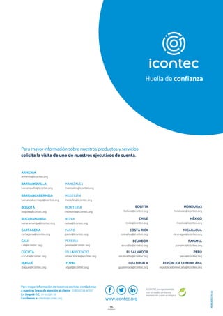 ICONTEC, comprometido
con el medio ambiente
impreso en papel ecológico
MERCADEO
IV-20
BOLIVIA
bolivia@icontec.org
GUATEMALA
guatemala@icontec.org
REPÚBLICA DOMINICANA
republicadominicana@icontec.org
PERÚ
peru@icontec.org
HONDURAS
honduras@icontec.org
MÉXICO
mexico@icontec.org
NICARAGUA
nicaragua@icontec.org
PANAMÁ
panama@icontec.org
COSTA RICA
costarica@icontec.org
CHILE
chile@icontec.org
ECUADOR
ecuador@icontec.org
EL SALVADOR
elsalvador@icontec.org
BOGOTÁ
bogota@icontec.org
CÚCUTA
cucuta@icontec.org
YOPAL
yopal@icontec.org
MONTERÍA
monteria@icontec.org
ARMENIA
armenia@icontec.org
BUCARAMANGA
bucaramanga@icontec.org
IBAGUÉ
ibague@icontec.org
NEIVA
neiva@icontec.org
VILLAVICENCIO
villavicencio@icontec.org
BARRANCABERMEJA
barrancabermeja@icontec.org
CALI
cali@icontec.org
MANIZALES
manizales@icontec.org
PEREIRA
pereira@icontec.org
BARRANQUILLA
barranquilla@icontec.org
CARTAGENA
cartagena@icontec.org
MEDELLÍN
medellin@icontec.org
PASTO
pasto@icontec.org
Para mayor información sobre nuestros productos y servicios
solicita la visita de uno de nuestros ejecutivos de cuenta.
Para mayor información de nuestros servicios contáctanos
a nuestras líneas de atención al cliente 018000 94 9000
En Bogotá D.C. (1) 607 88 88
Escríbenos a: cliente@icontec.org www.icontec.org
Huella de confianza
16
 