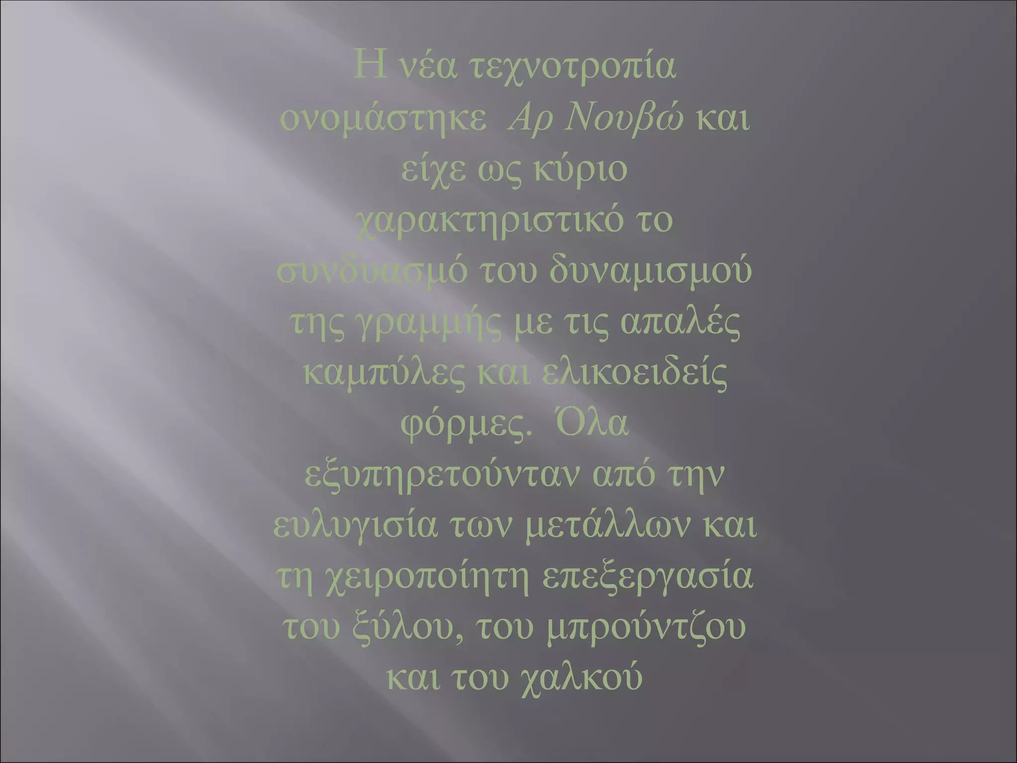 H νέα τεχνοτροπία
ονομάστηκε Αρ Νουβώ και
είχε ως κύριο
χαρακτηριστικό το
συνδυασμό του δυναμισμού
της γραμμής με τις απαλές
καμπύλες και ελικοειδείς
φόρμες. Όλα
εξυπηρετούνταν από την
ευλυγισία των μετάλλων και
τη χειροποίητη επεξεργασία
του ξύλου, του μπρούντζου
και του χαλκού
 