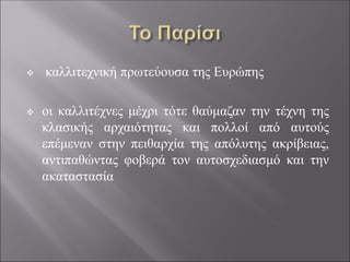 ❖ καλλιτεχνική πρωτεύουσα της Ευρώπης
❖ οι καλλιτέχνες μέχρι τότε θαύμαζαν την τέχνη της
κλασικής αρχαιότητας και πολλοί από αυτούς
επέμεναν στην πειθαρχία της απόλυτης ακρίβειας,
αντιπαθώντας φοβερά τον αυτοσχεδιασμό και την
ακαταστασία
 