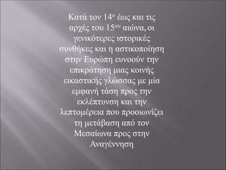 Κατά τον 14ο έως και τις
αρχές του 15ου αιώνα, οι
γενικότερες ιστορικές
συνθήκες και η αστικοποίηση
στην Ευρώπη ευνοούν την
επικράτηση μιας κοινής
εικαστικής γλώσσας με μία
εμφανή τάση προς την
εκλέπτυνση και την
λεπτομέρεια που προοιωνίζει
τη μετάβαση από τον
Μεσαίωνα προς στην
Αναγέννηση
 