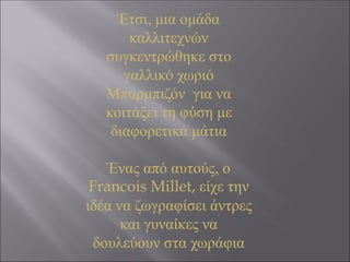Έτσι, μια ομάδα
καλλιτεχνών
συγκεντρώθηκε στο
γαλλικό χωριό
Μπαρμπιζόν για να
κοιτάξει τη φύση με
διαφορετικά μάτια
Ένας από αυτούς, ο
Francois Millet, είχε την
ιδέα να ζωγραφίσει άντρες
και γυναίκες να
δουλεύουν στα χωράφια
 
