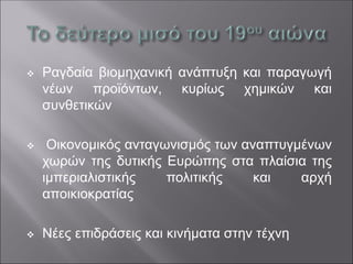 ❖ Ραγδαία βιομηχανική ανάπτυξη και παραγωγή
νέων προϊόντων, κυρίως χημικών και
συνθετικών
❖ Οικονομικός ανταγωνισμός των αναπτυγμένων
χωρών της δυτικής Ευρώπης στα πλαίσια της
ιμπεριαλιστικής πολιτικής και αρχή
αποικιοκρατίας
❖ Νέες επιδράσεις και κινήματα στην τέχνη
 