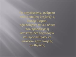 Οι αρχιτέκτονες, ανάμεσα
στους οποίους ξεχώριζε ο
Εκτόρ Γκιμάρ,
αξιοποίησαν τα νέα υλικά
που προσέφερε η
αναπτυγμένη τεχνολογία
και προσπάθησαν να
φτιάξουν έργα υψηλής
αισθητικής
 