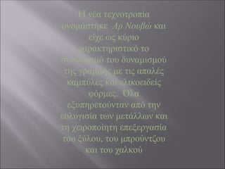 H νέα τεχνοτροπία
ονομάστηκε Αρ Νουβώ και
είχε ως κύριο
χαρακτηριστικό το
συνδυασμό του δυναμισμού
της γραμμής με τις απαλές
καμπύλες και ελικοειδείς
φόρμες. Όλα
εξυπηρετούνταν από την
ευλυγισία των μετάλλων και
τη χειροποίητη επεξεργασία
του ξύλου, του μπρούντζου
και του χαλκού
 