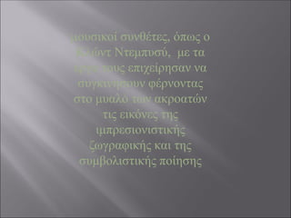 μουσικοί συνθέτες, όπως ο
Κλώντ Ντεμπυσύ, με τα
έργα τους επιχείρησαν να
συγκινήσουν φέρνοντας
στο μυαλό των ακροατών
τις εικόνες της
ιμπρεσιονιστικής
ζωγραφικής και της
συμβολιστικής ποίησης
 