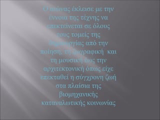 Ο αιώνας έκλεισε με την
έννοια της τέχνης να
επεκτείνεται σε όλους
τους τομείς της
δημιουργίας από την
ποίηση, τη ζωγραφική και
τη μουσική έως την
αρχιτεκτονική όπως είχε
επεκταθεί η σύγχρονη ζωή
στα πλαίσια της
βιομηχανικής
καταναλωτικής κοινωνίας
 