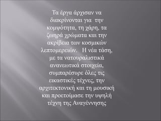 Τα έργα άρχισαν να
διακρίνονται για την
κομψότητα, τη χάρη, τα
ζωηρά χρώματα και την
ακρίβεια των κοσμικών
λεπτομερειών. Η νέα τάση,
με τα νατουραλιστικά
ανανεωτικά στοιχεία,
συμπαρέσυρε όλες τις
εικαστικές τέχνες, την
αρχιτεκτονική και τη μουσική
και προετοίμασε την υψηλή
τέχνη της Αναγέννησης
 