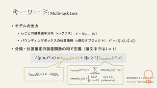 キーワード:Multi-taskLoss
• モデルの出力
• RoIごとの離散確率分布（K+1クラス）: 𝑝 = (𝑝0, … , 𝑝𝑘)
• バウンディングボックスの位置情報（K個のオブジェクト）: 𝑡𝑘 = (𝑡𝑥
𝑘, 𝑡𝑦
𝑘, 𝑡𝑤
𝑘 , 𝑡ℎ
𝑘
)
• 分類・位置推定の誤差関数の和で定義（論文中では𝜆 = 1）
𝐿 𝑝, 𝑢, 𝑡𝑢
, 𝑣 = 𝐿class 𝑝, 𝑢 + 𝜆 𝑢 ≥ 1 𝐿location(𝑡𝑢
, 𝑣)
𝐿class 𝑝, 𝑢 = −log 𝑝𝑢
𝐿location 𝑡𝑢
, 𝑣 =
𝑡∈ 𝑥,𝑦,𝑤,ℎ
𝑠𝑚𝑜𝑜𝑡ℎ𝐿1
𝑡𝑖
𝑢
− 𝑢𝑖
𝑠𝑚𝑜𝑜𝑡ℎ𝐿1
𝑥 =
0.5𝑥2
( 𝑥 < 1)
𝑥 − 0.5 (𝑜𝑡ℎ𝑒𝑟𝑤𝑖𝑠𝑒)
誤差関数をまとめたことで
モデルを一括で学習可能に
 