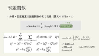 • 分類・位置推定の誤差関数の和で定義（論文中では𝛼 = 1）
𝐿 𝑥, 𝑐, 𝑙, 𝑔 =
1
𝑁
{𝐿𝑐𝑜𝑛𝑓 𝑥, 𝑐 + 𝛼𝐿𝑙𝑜𝑐 𝑥, 𝑙, 𝑔 }
誤差関数
smoothL1誤差
𝑠𝑚𝑜𝑜𝑡ℎ𝐿1
𝑥 =
0.5𝑥2
( 𝑥 < 1)
𝑥 − 0.5 (𝑜𝑡ℎ𝑒𝑟𝑤𝑖𝑠𝑒)
𝑙: 予測結果B-Boxの
𝑔:正解B-BOXの
𝑑: default B-BOXの
{𝑥, 𝑦, 𝑤𝑖𝑑𝑡ℎ, ℎ𝑒𝑖𝑔ℎ𝑡}
 