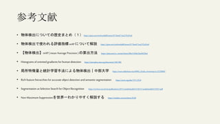 参考文献
• 物体検出についての歴史まとめ（１）https://qiita.com/mshinoda88/items/9770ee671ea27f2c81a9
• 物体検出で使われる評価指標mAP について解説 https://qiita.com/mshinoda88/items/9770ee671ea27f2c81a9
• 【物体検出】mAP( mean Average Precision ) の算出方法 https://qiita.com/cv_carnavi/items/08e11426e2fac8433fed
• Histograms oforiented gradients for human detection https://ieeexplore.ieee.org/document/1467360
• 局所特徴量と統計学習手法による物体検出｜中部大学 https://www.slideshare.net/MPRG_Chubu_University/ss-32258845
• Rich feature hierarchies for accurate object detection andsemantic segmentation https://arxiv.org/abs/1311.2524
• Segmentation as Selective Search for Object Recognition https://ivi.fnwi.uva.nl/isis/publications/2011/vandeSandeICCV2011/vandeSandeICCV2011.pdf
• Non-Maximum Suppressionを世界一わかりやすく解説する https://meideru.com/archives/3538
 