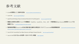 参考文献
• R-CNNの原理とここ数年の流れ https://www.slideshare.net/KazukiMotohashi2/rcnn
• Fast R-CNN https://arxiv.org/pdf/1504.08083.pdf
• Spatial PyramidPooling in Deep Convolutional Networks for Visual Recognition https://arxiv.org/pdf/1406.4729.pdf
• 概論＆全体的な研究トレンドの概観②（FastRCNN、FasterRCNN、YOLO、SSD）｜物体検出(Object Detection)の研究トレンドを
俯瞰する#2 https://lib-arts.hatenablog.com/entry/object_detection2
• 物体検知問題とFasterR-CNNのある種の進化論的な再記述について｜FastR-CNNの誤差関数設計 https://accel-brain.co.jp/machine-learning/a-kind-
of-theory-of-evolution-for-object-detection-problem-and-faster-r-cnn/#Fast_R-CNN1
• Faster R-CNN: TowardsReal-Time Object Detection with Region Proposal Networks https://arxiv.org/pdf/1506.01497.pdf
• Faster R-CNNにおけるRPNの世界一分かりやすい解説 https://is.gd/qzboLi
 