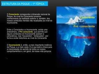 ESTRUTURA DA PSIQUE – 1ª TÓPICA
O Consciente corresponde à dimensão racional da
Psique. Ao nível do Consciente tomamos
conhecimento da realidade exterior e, também, dos
nossos conteúdos mentais não recalcados ao nível do
inconsciente.
Entre o Consciente e o Inconsciente, existe uma
antecâmara, o Pré consciente, que permite que
alguns conteúdos do Inconsciente acedam à
consciência, mas “travestidos”, “disfarçados”, por
forma a evitar distúrbios ao nível do Consciente
O Inconsciente é, então, a mais importante instância
da Psique, e a mais vasta. É aí que está a chave para
a interpretação do sentido de todos os nossos
comportamentos e, em geral, da nossa vida psíquica.
.
Pré - consciente
Inconsciente
Consciente
 