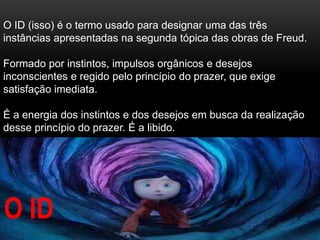 O ID (isso) é o termo usado para designar uma das três
instâncias apresentadas na segunda tópica das obras de Freud.
Formado por instintos, impulsos orgânicos e desejos
inconscientes e regido pelo princípio do prazer, que exige
satisfação imediata.
É a energia dos instintos e dos desejos em busca da realização
desse princípio do prazer. É a libido.
O ID
 