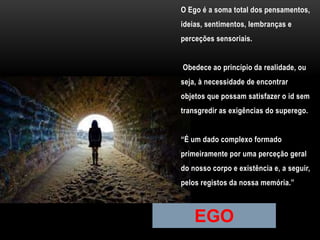 O Ego é a soma total dos pensamentos,
ideias, sentimentos, lembranças e
perceções sensoriais.
Obedece ao princípio da realidade, ou
seja, à necessidade de encontrar
objetos que possam satisfazer o id sem
transgredir as exigências do superego.
“É um dado complexo formado
primeiramente por uma perceção geral
do nosso corpo e existência e, a seguir,
pelos registos da nossa memória.”
EGO
 