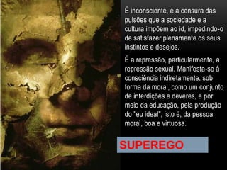 É inconsciente, é a censura das
pulsões que a sociedade e a
cultura impõem ao id, impedindo-o
de satisfazer plenamente os seus
instintos e desejos.
É a repressão, particularmente, a
repressão sexual. Manifesta-se à
consciência indiretamente, sob
forma da moral, como um conjunto
de interdições e deveres, e por
meio da educação, pela produção
do "eu ideal", isto é, da pessoa
moral, boa e virtuosa.
SUPEREGO
 