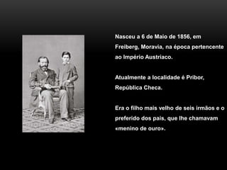 Nasceu a 6 de Maio de 1856, em
Freiberg, Moravia, na época pertencente
ao Império Austríaco.
Atualmente a localidade é Pribor,
República Checa.
Era o filho mais velho de seis irmãos e o
preferido dos pais, que lhe chamavam
«menino de ouro».
 
