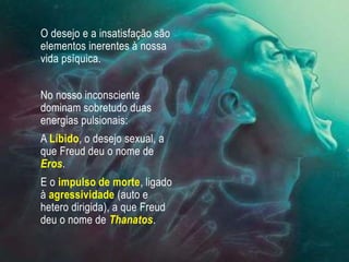 O desejo e a insatisfação são
elementos inerentes à nossa
vida psíquica.
No nosso inconsciente
dominam sobretudo duas
energias pulsionais:
A Líbido, o desejo sexual, a
que Freud deu o nome de
Eros.
E o impulso de morte, ligado
à agressividade (auto e
hetero dirigida), a que Freud
deu o nome de Thanatos.
 