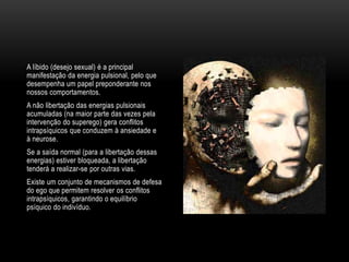 A líbido (desejo sexual) é a principal
manifestação da energia pulsional, pelo que
desempenha um papel preponderante nos
nossos comportamentos.
A não libertação das energias pulsionais
acumuladas (na maior parte das vezes pela
intervenção do superego) gera conflitos
intrapsíquicos que conduzem à ansiedade e
à neurose.
Se a saída normal (para a libertação dessas
energias) estiver bloqueada, a libertação
tenderá a realizar-se por outras vias.
Existe um conjunto de mecanismos de defesa
do ego que permitem resolver os conflitos
intrapsíquicos, garantindo o equilíbrio
psíquico do indivíduo.
 