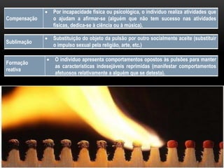 Compensação
 Por incapacidade física ou psicológica, o indivíduo realiza atividades que
o ajudam a afirmar-se (alguém que não tem sucesso nas atividades
físicas, dedica-se à ciência ou à música).
Sublimação
 Substituição do objeto da pulsão por outro socialmente aceite (substituir
o impulso sexual pela religião, arte, etc.)
Formação
reativa
 O individuo apresenta comportamentos opostos às pulsões para manter
as características indesejáveis reprimidas (manifestar comportamentos
afetuosos relativamente a alguém que se detesta).
 