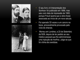• O seu livro «A Interpretação dos
Sonhos» foi publicado em 1899, mas
saiu com data de impressão de 1900,
porque Freud queria que a obra fosse
associada ao início de um novo século.
• Foi operado 33 vezes a um cancro na
boca, provavelmente provocado pelo
vício do charuto.
• Morreu em Londres, a 23 de Setembro
de1939, depois de ter pedido ao seu
médico pessoal que lhe administrasse
uma injecção de morfina. Julga-se que
foi vítima de overdose.
 