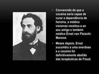 • Convencido de que a
cocaína seria capaz de
curar a dependência de
heroína, o médico
vienense receitou-a ao
seu amigo e também
médico Ernst von Fleischl-
Marxow.
• Meses depois, Ernst
sucumbiu a uma overdose
e a cocaina foi
definitivamente abolida
das terapêuticas de Freud.
 