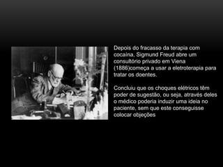 Depois do fracasso da terapia com
cocaína, Sigmund Freud abre um
consultório privado em Viena
(1886)começa a usar a eletroterapia para
tratar os doentes.
Concluiu que os choques elétricos têm
poder de sugestão, ou seja, através deles
o médico poderia induzir uma ideia no
paciente, sem que este conseguisse
colocar objeções
 