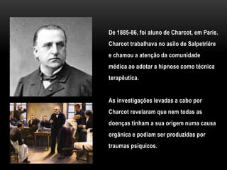 De 1885-86, foi aluno de Charcot, em Paris.
Charcot trabalhava no asilo de Salpetriére
e chamou a atenção da comunidade
médica ao adotar a hipnose como técnica
terapêutica.
As investigações levadas a cabo por
Charcot revelaram que nem todas as
doenças tinham a sua origem numa causa
orgânica e podiam ser produzidas por
traumas psíquicos.
 