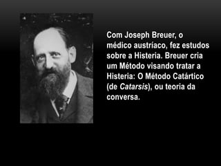 Com Joseph Breuer, o
médico austríaco, fez estudos
sobre a Histeria. Breuer cria
um Método visando tratar a
Histeria: O Método Catártico
(de Catarsis), ou teoria da
conversa.
 