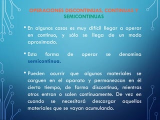 • En algunos casos es muy difícil llegar a operar
en continuo, y sólo se llega de un modo
aproximado.
• Esta forma de operar se denomina
semicontinua.
• Pueden ocurrir que algunos materiales se
carguen en el aparato y permanezcan en él
cierto tiempo, de forma discontinua, mientras
otros entran o salen continuamente. De vez en
cuando se necesitará descargar aquellos
materiales que se vayan acumulando.
OPERACIONES DISCONTINUAS, CONTINUAS Y
SEMICONTINUAS
 