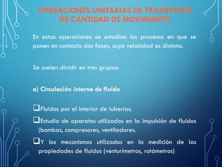 En estas operaciones se estudian los procesos en que se
ponen en contacto dos fases, cuya velocidad es distinta.
Se suelen dividir en tres grupos:
a) Circulación interna de fluido
❑Fluidos por el interior de tuberías.
❑Estudio de aparatos utilizados en la impulsión de fluidos
(bombas, compresores, ventiladores.
❑Y los mecanismos utilizados en la medición de las
propiedades de fluidos (venturímetros, rotámetros)
OPERACIONES UNITARIAS DE TRANSPORTE
DE CANTIDAD DE MOVIMIENTO
 