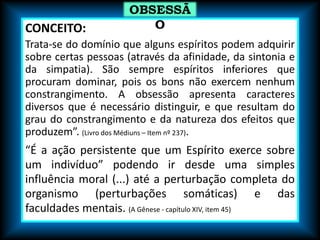 CONCEITO:
Trata-se do domínio que alguns espíritos podem adquirir
sobre certas pessoas (através da afinidade, da sintonia e
da simpatia). São sempre espíritos inferiores que
procuram dominar, pois os bons não exercem nenhum
constrangimento. A obsessão apresenta caracteres
diversos que é necessário distinguir, e que resultam do
grau do constrangimento e da natureza dos efeitos que
produzem”. (Livro dos Médiuns – Item nº 237).
“É a ação persistente que um Espírito exerce sobre
um indivíduo” podendo ir desde uma simples
influência moral (...) até a perturbação completa do
organismo (perturbações somáticas) e das
faculdades mentais. (A Gênese - capítulo XIV, item 45)
OBSESSÃ
O
 
