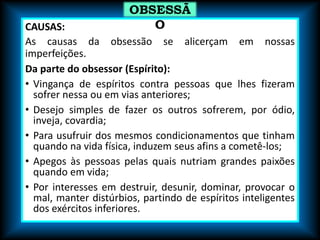 CAUSAS:
As causas da obsessão se alicerçam em nossas
imperfeições.
Da parte do obsessor (Espírito):
• Vingança de espíritos contra pessoas que lhes fizeram
sofrer nessa ou em vias anteriores;
• Desejo simples de fazer os outros sofrerem, por ódio,
inveja, covardia;
• Para usufruir dos mesmos condicionamentos que tinham
quando na vida física, induzem seus afins a cometê-los;
• Apegos às pessoas pelas quais nutriam grandes paixões
quando em vida;
• Por interesses em destruir, desunir, dominar, provocar o
mal, manter distúrbios, partindo de espíritos inteligentes
dos exércitos inferiores.
OBSESSÃ
O
 