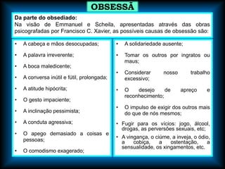 • A cabeça e mãos desocupadas;
• A palavra irreverente;
• A boca maledicente;
• A conversa inútil e fútil, prolongada;
• A atitude hipócrita;
• O gesto impaciente;
• A inclinação pessimista;
• A conduta agressiva;
• O apego demasiado a coisas e
pessoas;
• O comodismo exagerado;
• A solidariedade ausente;
• Tomar os outros por ingratos ou
maus;
• Considerar nosso trabalho
excessivo;
• O desejo de apreço e
reconhecimento;
• O impulso de exigir dos outros mais
do que de nós mesmos;
• Fugir para os vícios: jogo, álcool,
drogas, as perversões sexuais, etc;
• A vingança, o ciúme, a inveja, o ódio,
a cobiça, a ostentação, a
sensualidade, os xingamentos, etc.
OBSESSÃ
O
Da parte do obsediado:
Na visão de Emmanuel e Scheila, apresentadas através das obras
psicografadas por Francisco C. Xavier, as possíveis causas de obsessão são:
 