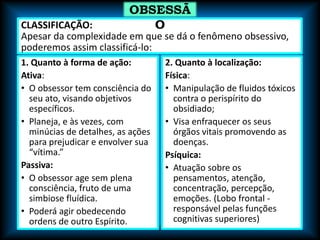CLASSIFICAÇÃO:
Apesar da complexidade em que se dá o fenômeno obsessivo,
poderemos assim classificá-lo:
1. Quanto à forma de ação:
Ativa:
• O obsessor tem consciência do
seu ato, visando objetivos
específicos.
• Planeja, e às vezes, com
minúcias de detalhes, as ações
para prejudicar e envolver sua
“vítima.”
Passiva:
• O obsessor age sem plena
consciência, fruto de uma
simbiose fluídica.
• Poderá agir obedecendo
ordens de outro Espírito.
2. Quanto à localização:
Física:
• Manipulação de fluidos tóxicos
contra o perispírito do
obsidiado;
• Visa enfraquecer os seus
órgãos vitais promovendo as
doenças.
Psíquica:
• Atuação sobre os
pensamentos, atenção,
concentração, percepção,
emoções. (Lobo frontal -
responsável pelas funções
cognitivas superiores)
OBSESSÃ
O
 