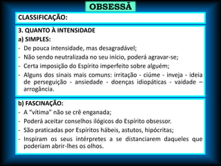 3. QUANTO À INTENSIDADE
a) SIMPLES:
- De pouca intensidade, mas desagradável;
- Não sendo neutralizada no seu início, poderá agravar-se;
- Certa imposição do Espírito imperfeito sobre alguém;
- Alguns dos sinais mais comuns: irritação - ciúme - inveja - ideia
de perseguição - ansiedade - doenças idiopáticas - vaidade –
arrogância.
OBSESSÃ
O
b) FASCINAÇÃO:
- A “vítima” não se crê enganada;
- Poderá aceitar conselhos ilógicos do Espírito obsessor.
- São praticadas por Espíritos hábeis, astutos, hipócritas;
- Inspiram os seus intérpretes a se distanciarem daqueles que
poderiam abrir-lhes os olhos.
CLASSIFICAÇÃO:
 