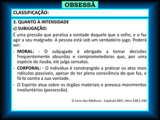 3. QUANTO À INTENSIDADE
c) SUBJUGAÇÃO:
É uma pressão que paralisa a vontade daquele que a sofre, e o faz
agir a seu malgrado. A pessoa está sob um verdadeiro jugo. Poderá
ser:
- MORAL: - O subjugado é obrigado a tomar decisões
frequentemente absurdas e comprometedoras que, por uma
espécie de ilusão, ele julga sensatas.
- CORPORAL: - O indivíduo é constrangido a praticar os atos mais
ridículos possíveis, apesar de ter plena consciência do que faz, e
fá-lo contra a sua vontade.
- O Espírito atua sobre os órgãos materiais e provoca movimentos
involuntários (possessão).
O Livro dos Médiuns - Capítulo XXIII, itens 238 à 240
OBSESSÃ
O
CLASSIFICAÇÃO:
 