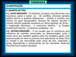 4. QUANTO AO TIPO
4.1. AUTO-OBSESSÃO – O indivíduo, ao tomar consciência dos seus
equívocos, passa a culpar- se; - Os conflitos interiores gerados
podem levá-lo a quadros depressivos; - Devido a sintonia com
mentes de igual desequilíbrio, doenças do sistema nervoso e
mesmo mentais poderão instalarem-se. ideias egoístas, de temor -
a imaginação fantasiosa - o misticismo doentio - as fixações
mentais persistentes - os diversos complexos - etc.
4.2. HETERO-OBSESSÃO – É um quadro que se caracteriza pela
influência de espíritos encarnados ou desencarnados junto a
outros seres que também podem estar em condições iguais. Este
processo pode ser ativo ou passivo, com ação direta no corpo físico
ou mental e sua intensidade pode variar de leve, moderada a
grave, dependendo o merecimento do Ser envolvido. Podemos
classificá-la em quatro situações:
OBSESSÃ
O
CLASSIFICAÇÃO:
 
