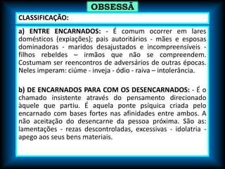 a) ENTRE ENCARNADOS: - É comum ocorrer em lares
domésticos (expiações); pais autoritários - mães e esposas
dominadoras - maridos desajustados e incompreensíveis -
filhos rebeldes – irmãos que não se compreendem.
Costumam ser reencontros de adversários de outras épocas.
Neles imperam: ciúme - inveja - ódio - raiva – intolerância.
b) DE ENCARNADOS PARA COM OS DESENCARNADOS: - É o
chamado insistente através do pensamento direcionado
àquele que partiu. É aquela ponte psíquica criada pelo
encarnado com bases fortes nas afinidades entre ambos. A
não aceitação do desencarne da pessoa próxima. São as:
lamentações - rezas descontroladas, excessivas - idolatria -
apego aos seus bens materiais.
OBSESSÃ
O
CLASSIFICAÇÃO:
 