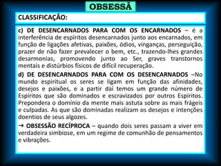 c) DE DESENCARNADOS PARA COM OS ENCARNADOS – é a
interferência de espíritos desencarnados junto aos encarnados, em
função de ligações afetivas, paixões, ódios, vinganças, perseguição,
prazer de não fazer prevalecer o bem, etc., trazendo-lhes grandes
desarmonias, promovendo junto ao Ser, graves transtornos
mentais e distúrbios físicos de difícil recuperação.
d) DE DESENCARNADOS PARA COM OS DESENCARNADOS –No
mundo espiritual os seres se ligam em função das afinidades,
desejos e paixões, e a partir daí temos um grande número de
Espíritos que são dominados e escravizados por outros Espíritos.
Prepondera o domínio da mente mais astuta sobre as mais frágeis
e culpadas. As que são dominadas realizam os desejos e intenções
doentios de seus algozes.
 OBSESSÃO RECÍPROCA – quando dois seres passam a viver em
verdadeira simbiose, em um regime de comunhão de pensamentos
e vibrações.
OBSESSÃ
O
CLASSIFICAÇÃO:
 